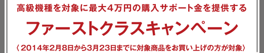 ファーストクラスキャンペーン - 高級機種を対象に最大4万円の購入サポート金を提供する 〈2014年2月8日から3月23日までに対象商品をお買い上げの方が対象〉 